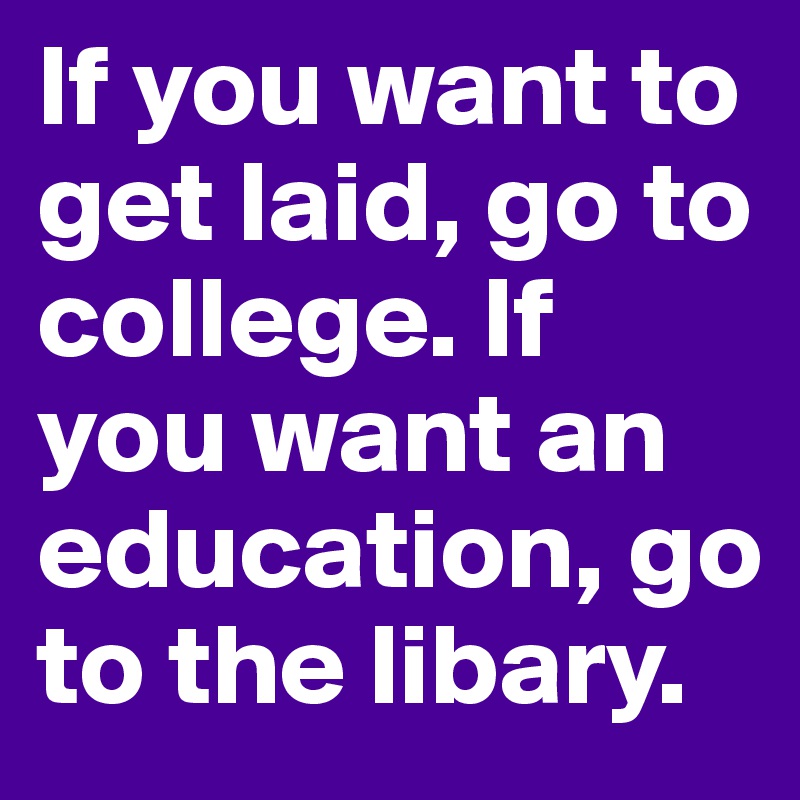 If you want to get laid, go to college. If you want an education, go to the libary. 