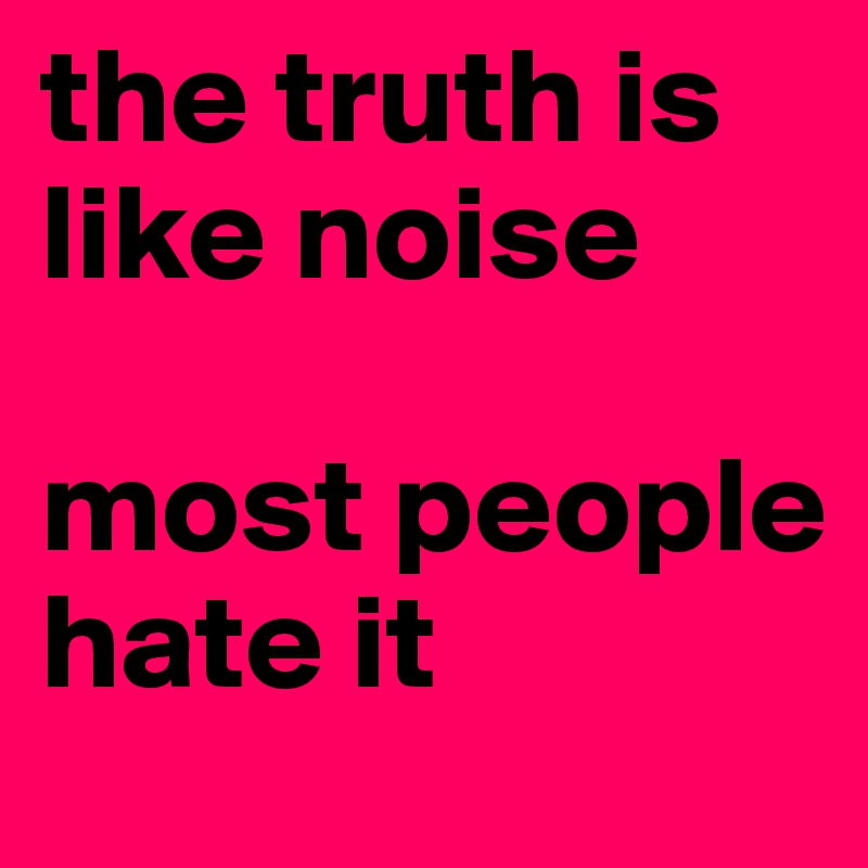 the truth is like noise

most people hate it