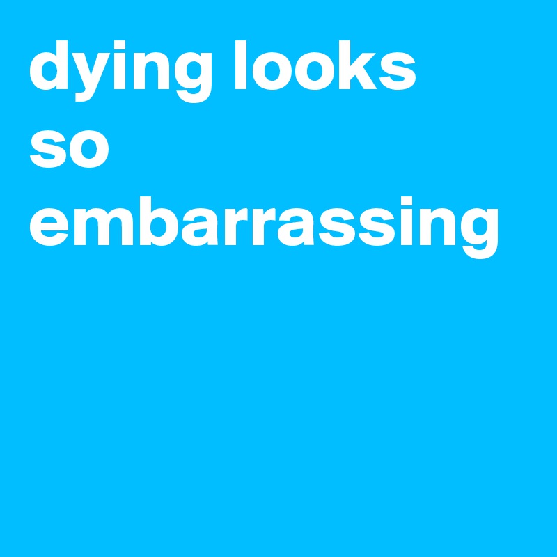 dying looks so embarrassing