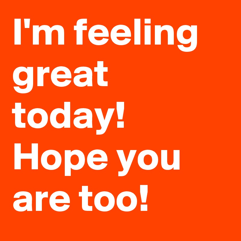 I'm feeling great today! Hope you are too!