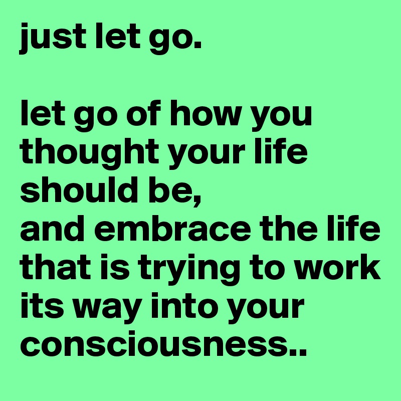 just let go. 

let go of how you thought your life should be, 
and embrace the life that is trying to work its way into your consciousness..