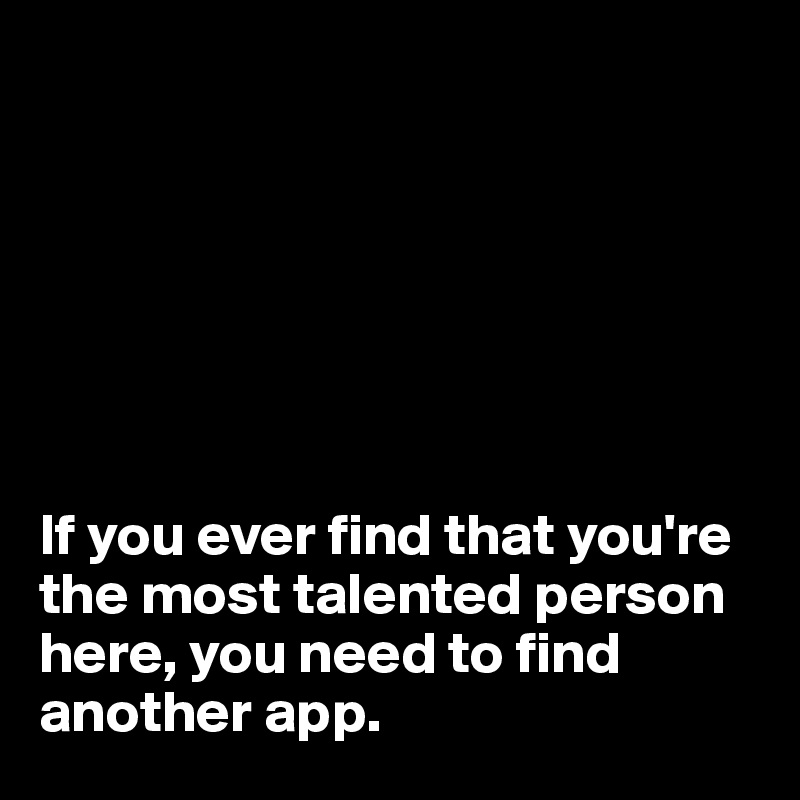 







If you ever find that you're the most talented person here, you need to find another app.