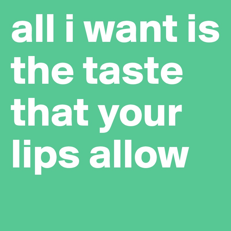 all i want is the taste that your lips allow 
