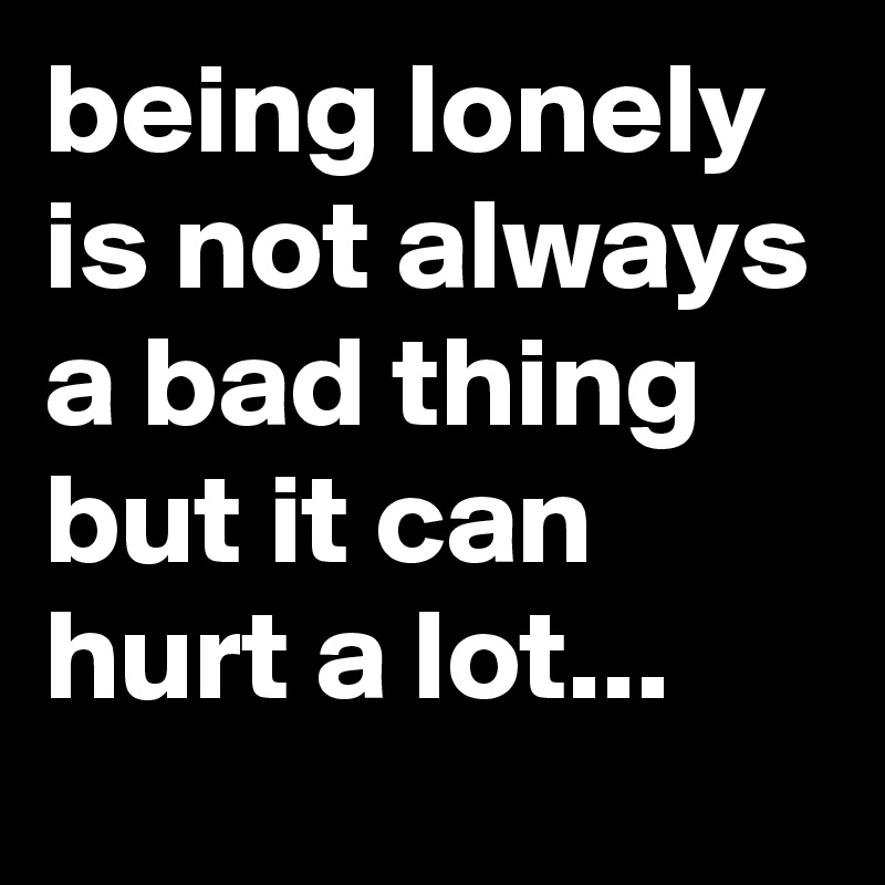 being lonely is not always a bad thing but it can hurt a lot...