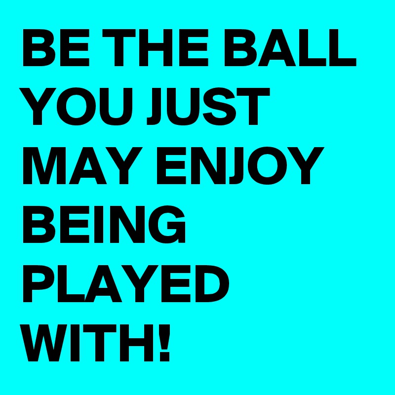BE THE BALL
YOU JUST MAY ENJOY BEING PLAYED WITH! 