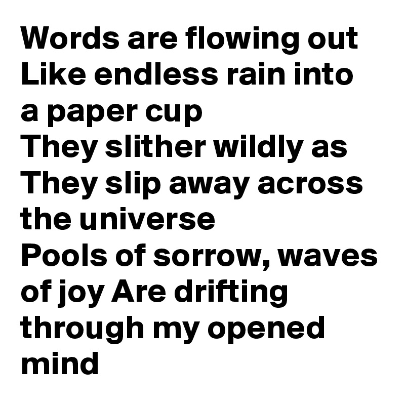 Words are flowing out
Like endless rain into a paper cup
They slither wildly as
They slip away across the universe
Pools of sorrow, waves of joy Are drifting through my opened mind