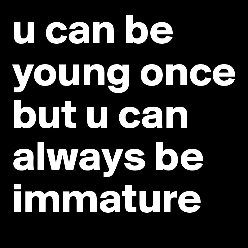 u can be young once
but u can always be immature