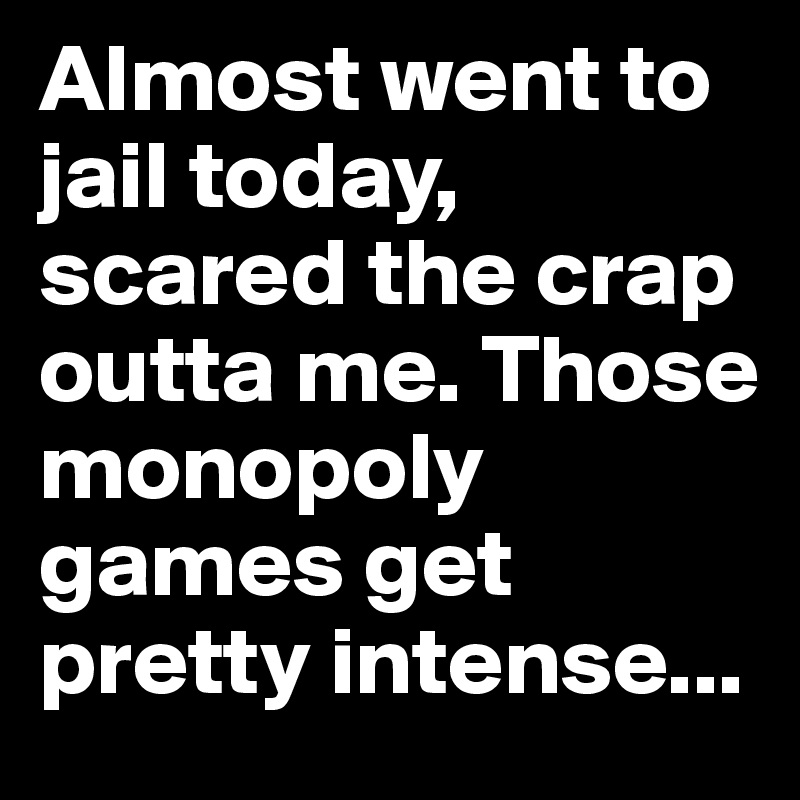 Almost went to jail today, scared the crap outta me. Those monopoly games get pretty intense...