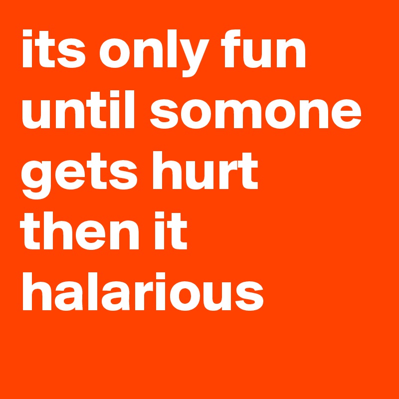 its only fun until somone gets hurt then it halarious