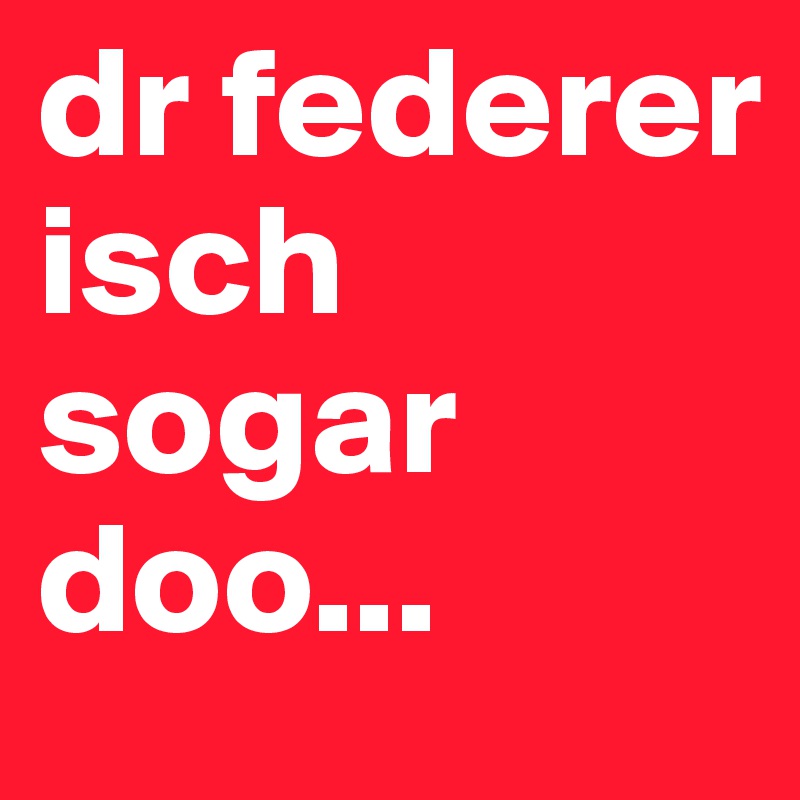 dr federer isch sogar doo...