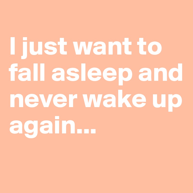 
I just want to     fall asleep and   never wake up 
again...
