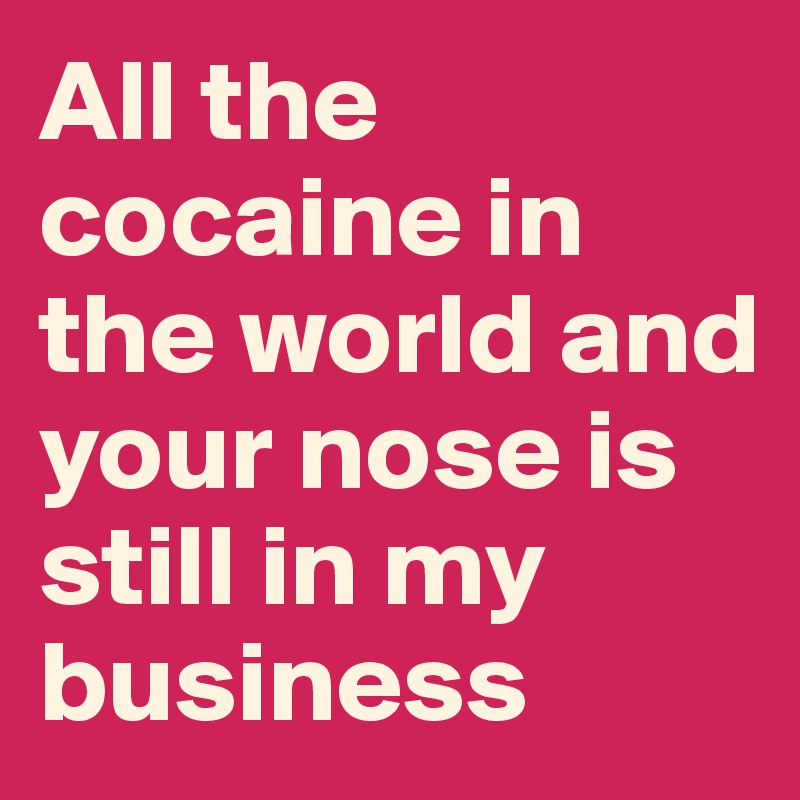 All the cocaine in the world and your nose is still in my business