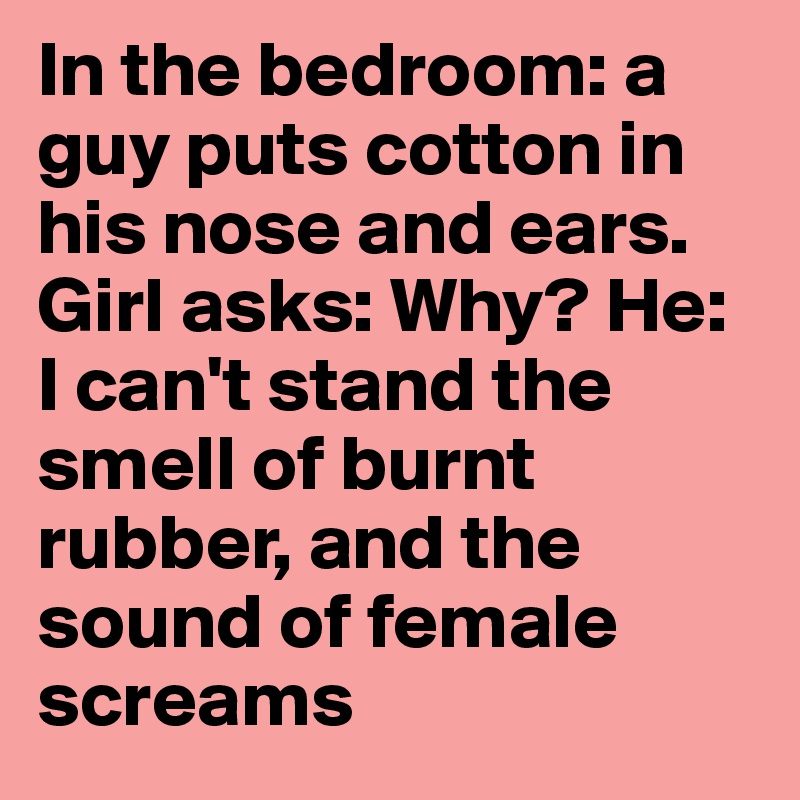 In the bedroom: a guy puts cotton in his nose and ears. Girl asks: Why? He: I can't stand the smell of burnt rubber, and the sound of female screams