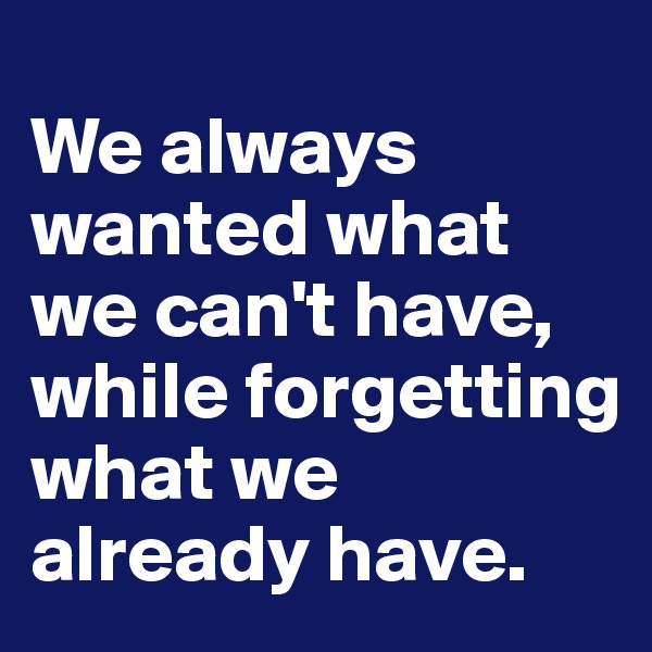 
We always wanted what we can't have, while forgetting what we already have.