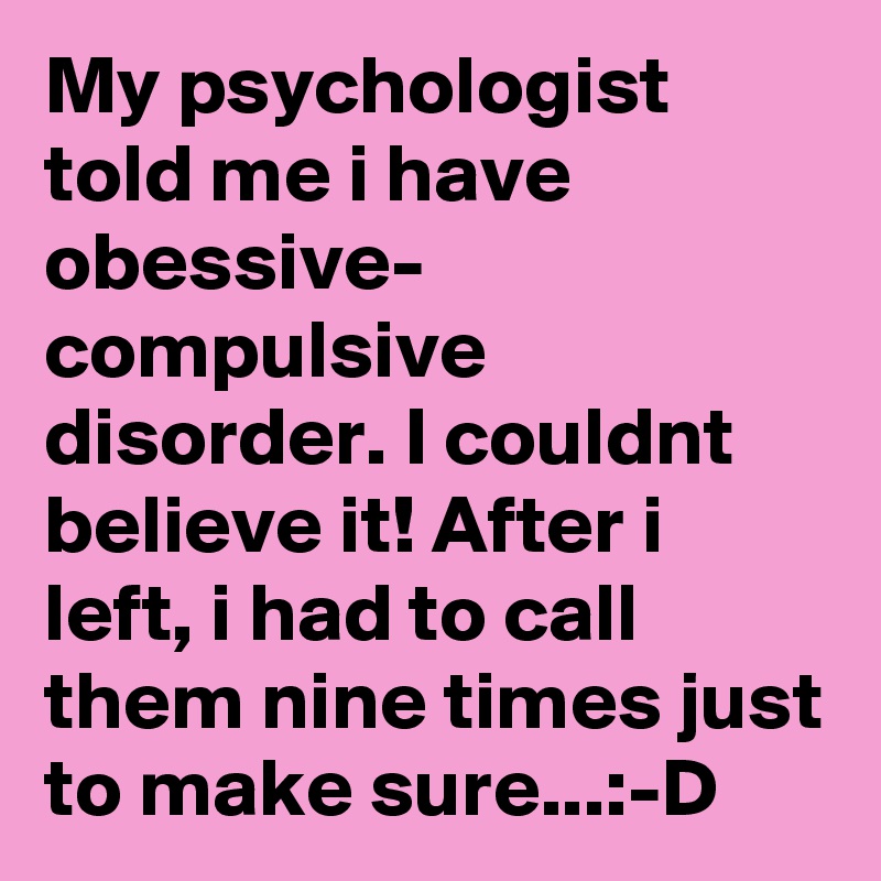 My psychologist told me i have obessive- compulsive disorder. I couldnt believe it! After i left, i had to call them nine times just to make sure...:-D