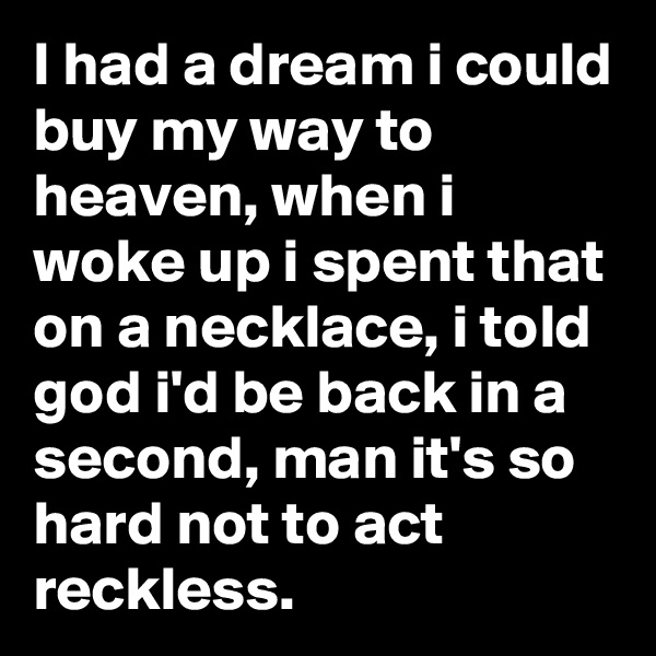 I had a dream i could buy my way to heaven, when i woke up i spent that on a necklace, i told god i'd be back in a second, man it's so hard not to act reckless.