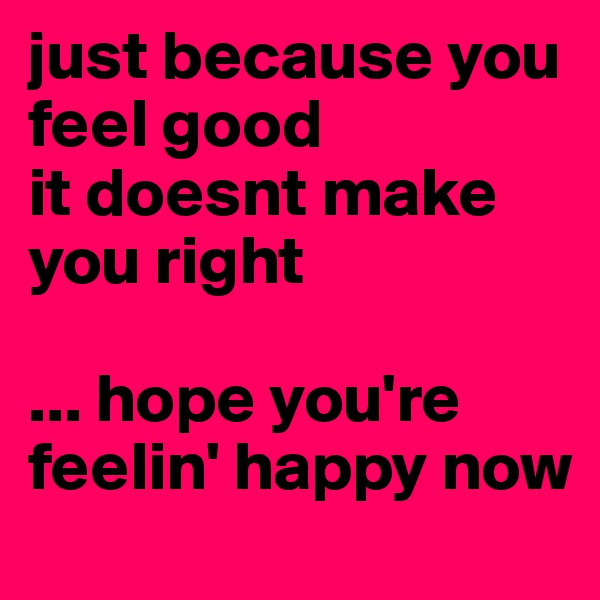 just because you feel good 
it doesnt make you right

... hope you're feelin' happy now
