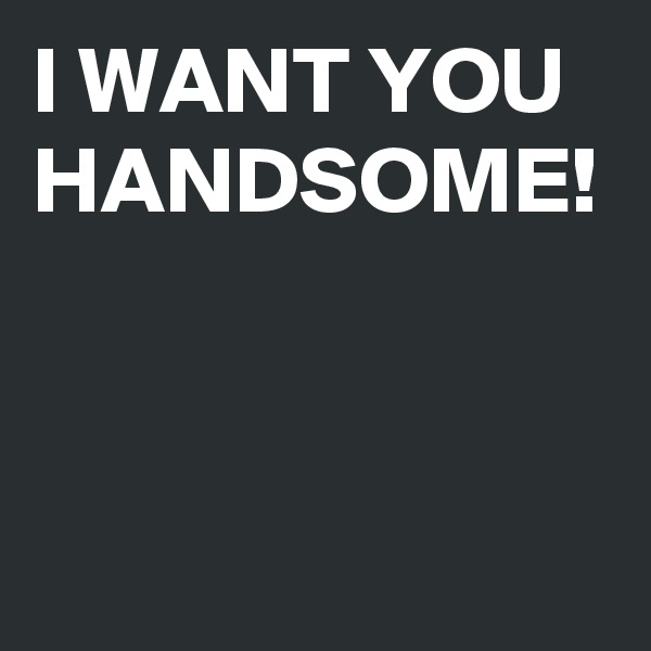 I WANT YOU HANDSOME!