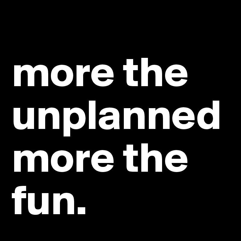 
more the unplanned 
more the fun.
