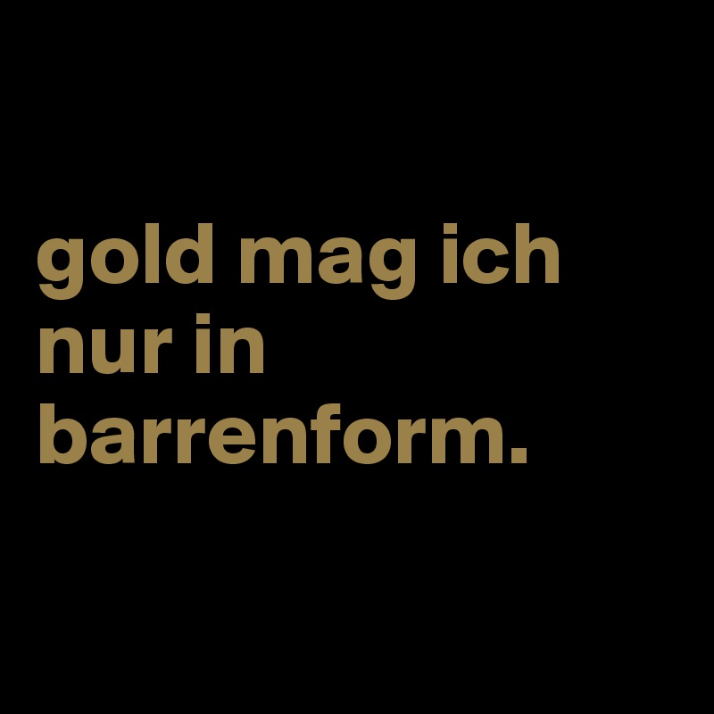 

gold mag ich nur in barrenform.

