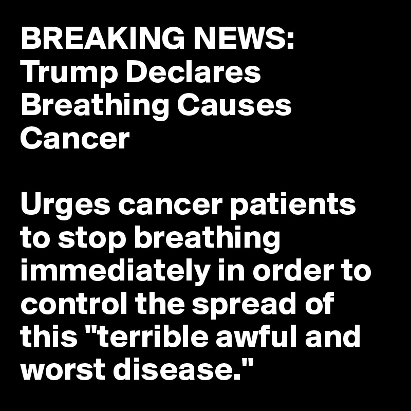 BREAKING NEWS: Trump Declares Breathing Causes Cancer

Urges cancer patients to stop breathing immediately in order to control the spread of this "terrible awful and worst disease."