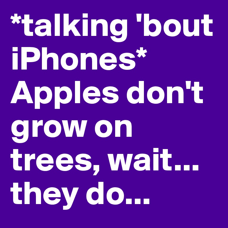 *talking 'bout iPhones*
Apples don't grow on trees, wait... they do...