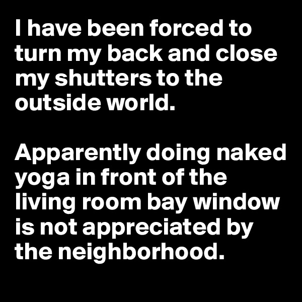 I have been forced to turn my back and close my shutters to the outside world.

Apparently doing naked yoga in front of the living room bay window is not appreciated by the neighborhood.