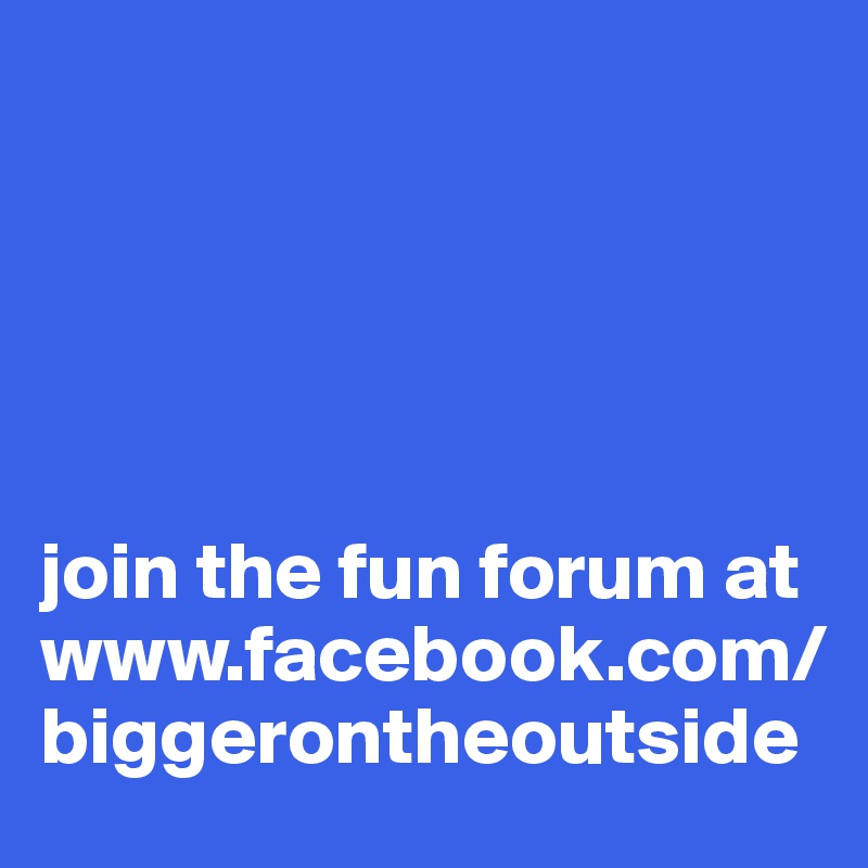 





join the fun forum at www.facebook.com/biggerontheoutside