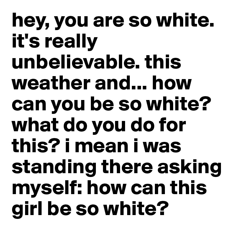 hey, you are so white. it's really unbelievable. this weather and... how can you be so white? what do you do for this? i mean i was standing there asking myself: how can this girl be so white?