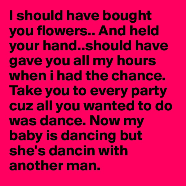 I should have bought you flowers.. And held your hand..should have gave you all my hours when i had the chance. Take you to every party cuz all you wanted to do was dance. Now my baby is dancing but she's dancin with another man.