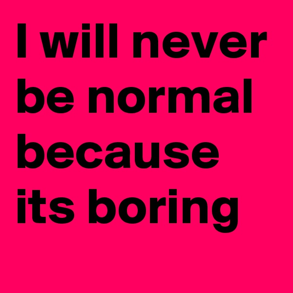 I will never be normal because its boring