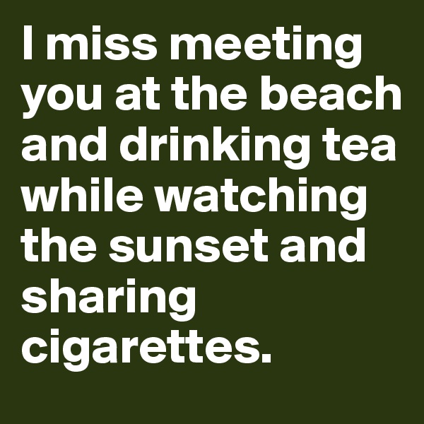 I miss meeting you at the beach and drinking tea  while watching the sunset and sharing  cigarettes.