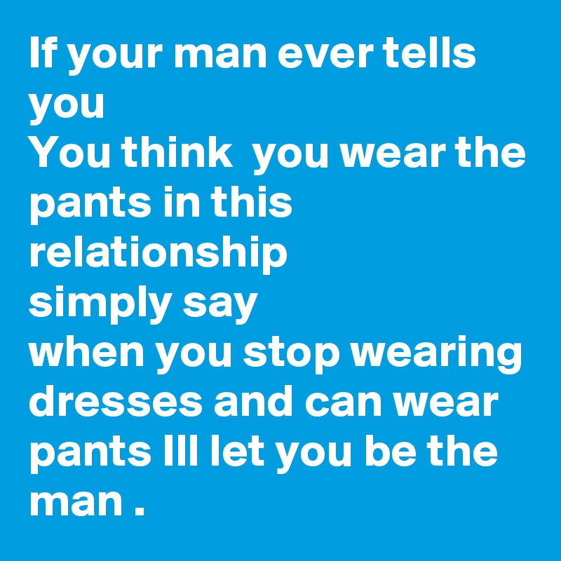 If your man ever tells you 
You think  you wear the pants in this relationship 
simply say 
when you stop wearing dresses and can wear pants Ill let you be the man .