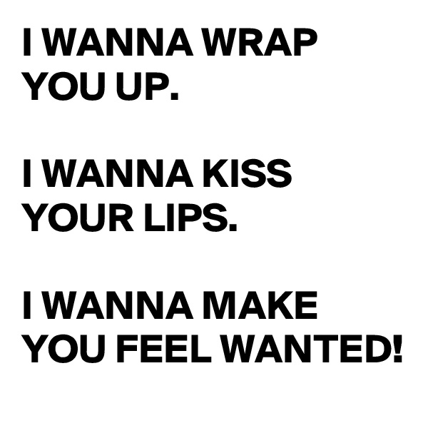 I WANNA WRAP YOU UP.

I WANNA KISS YOUR LIPS.

I WANNA MAKE YOU FEEL WANTED!