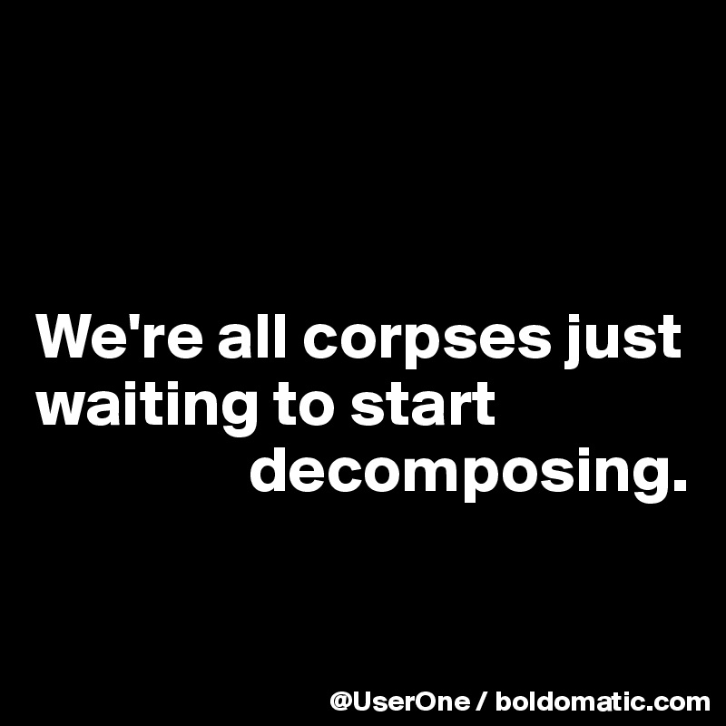 



We're all corpses just waiting to start
                decomposing.

