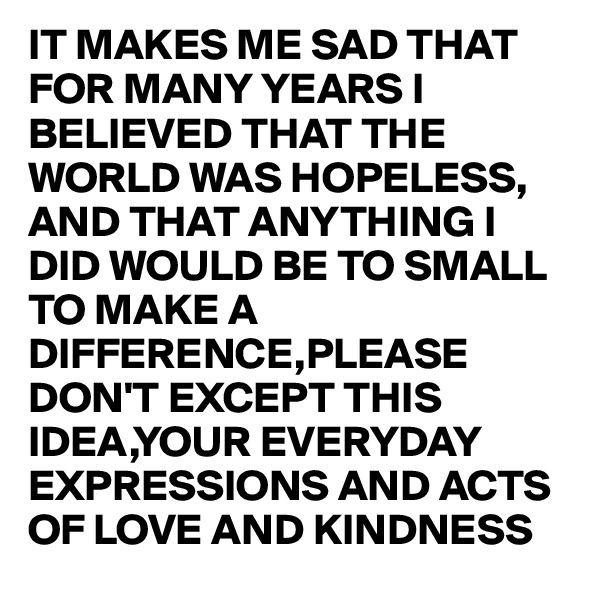 IT MAKES ME SAD THAT FOR MANY YEARS I BELIEVED THAT THE WORLD WAS HOPELESS, AND THAT ANYTHING I DID WOULD BE TO SMALL TO MAKE A DIFFERENCE,PLEASE DON'T EXCEPT THIS IDEA,YOUR EVERYDAY EXPRESSIONS AND ACTS OF LOVE AND KINDNESS 