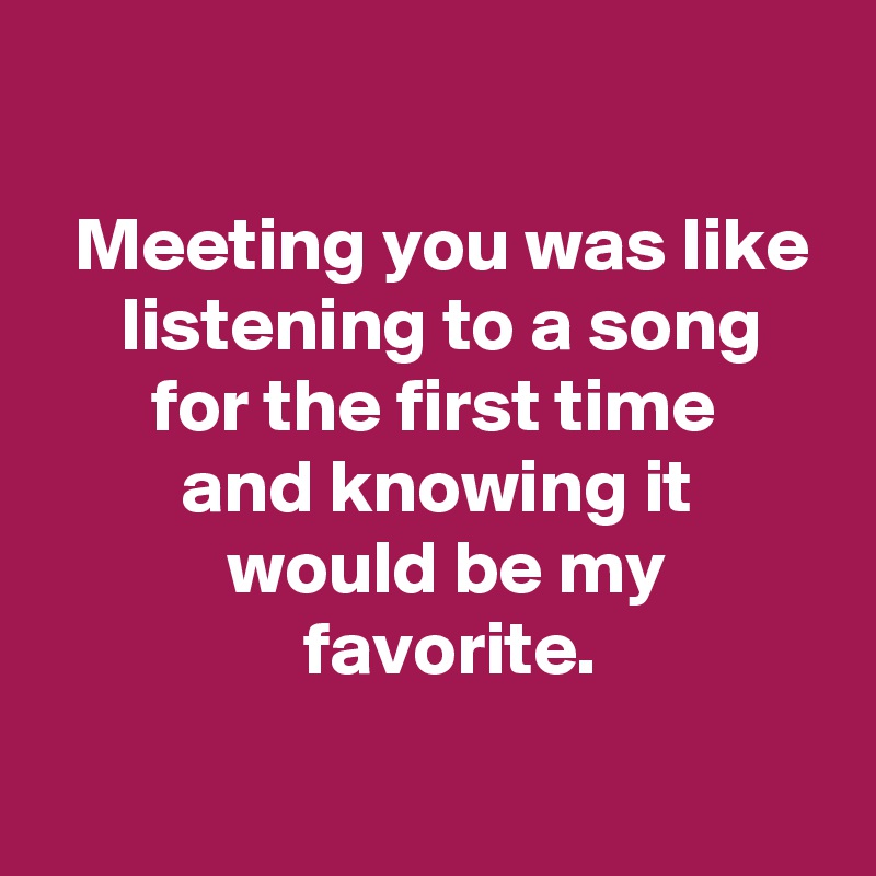 

  Meeting you was like
     listening to a song
       for the first time
         and knowing it
            would be my
                 favorite.

