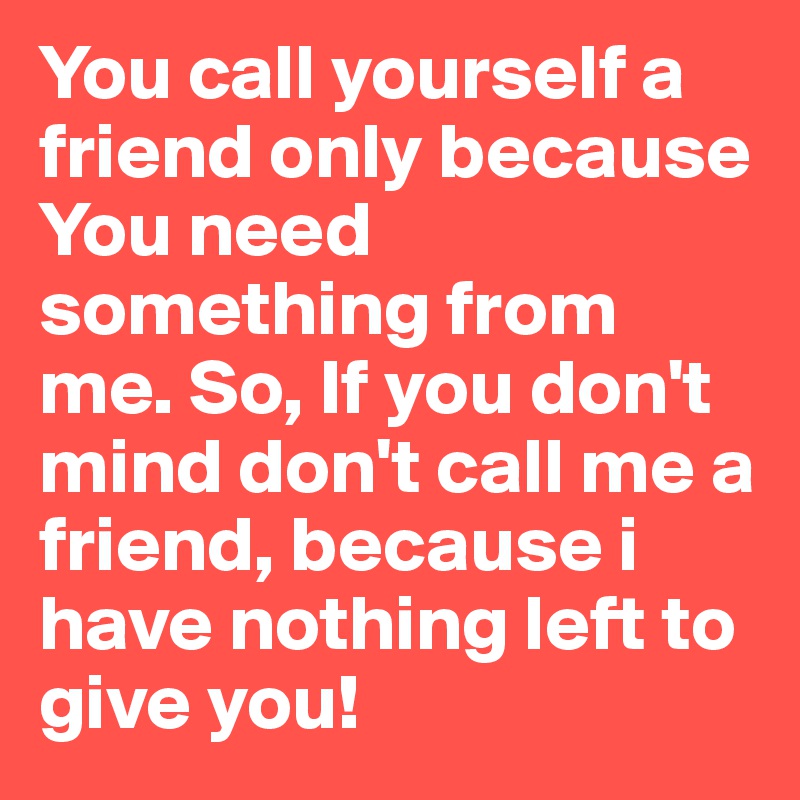 You call yourself a friend only because You need something from me. So, If you don't mind don't call me a friend, because i have nothing left to give you!