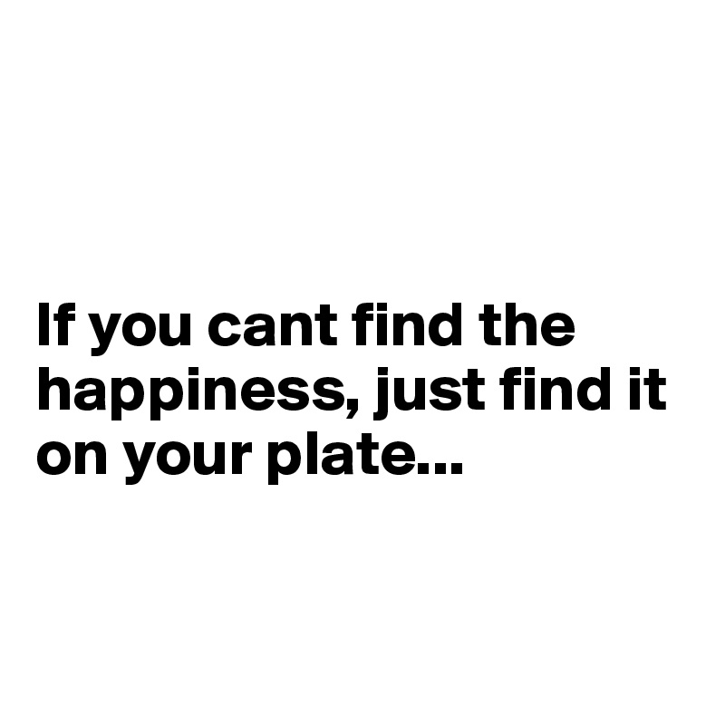 



If you cant find the happiness, just find it on your plate...


