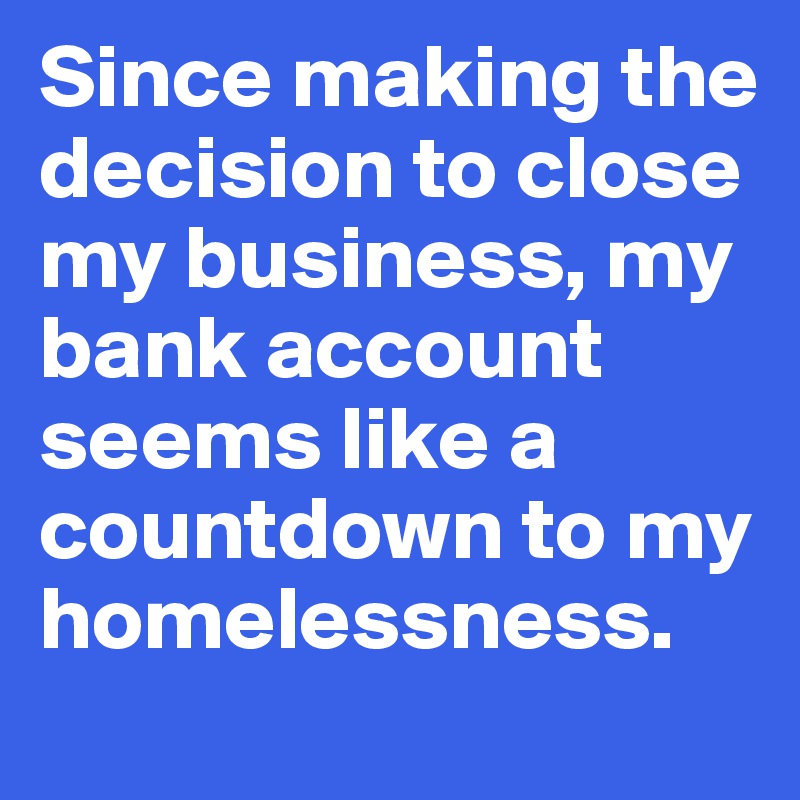 Since making the decision to close my business, my bank account seems like a countdown to my homelessness.