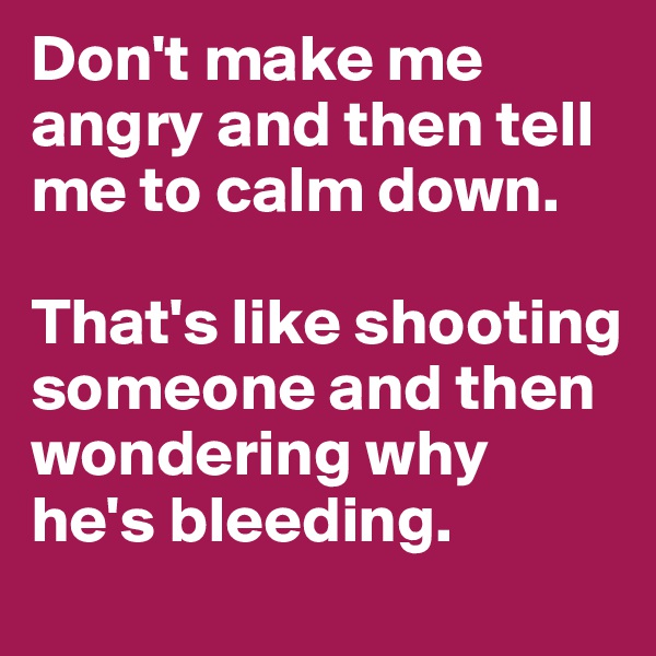 Don't make me angry and then tell me to calm down.

That's like shooting someone and then wondering why he's bleeding.