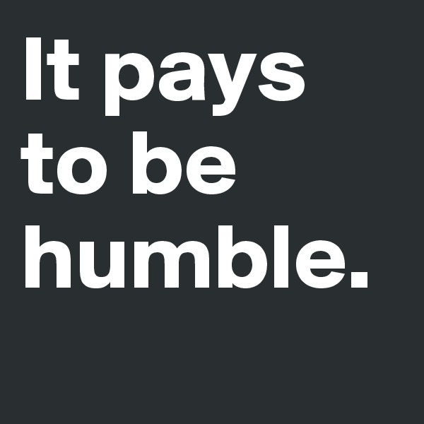 It pays to be humble.
