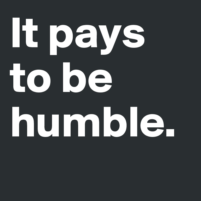 It pays to be humble.
