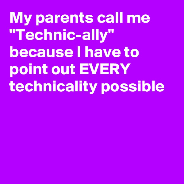 My parents call me "Technic-ally" because I have to point out EVERY technicality possible