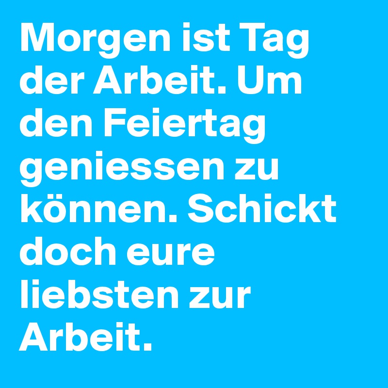 Morgen ist Tag der Arbeit. Um den Feiertag geniessen zu können. Schickt doch eure liebsten zur Arbeit.
