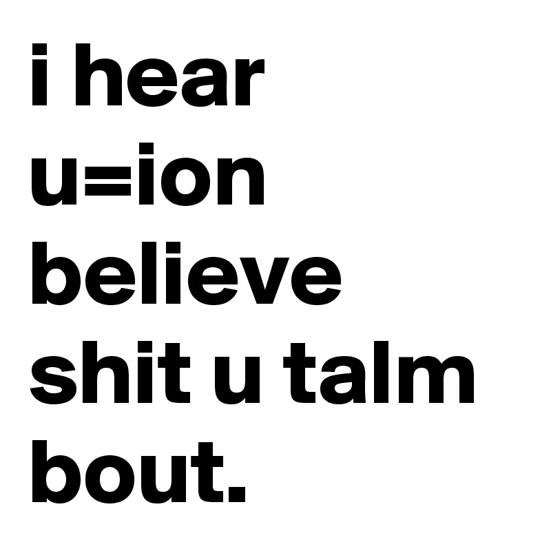 i hear u=ion believe shit u talm bout.