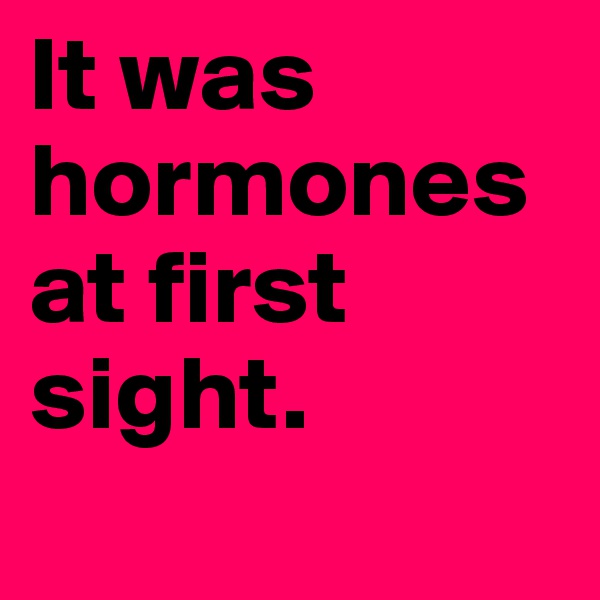It was hormones at first sight.
