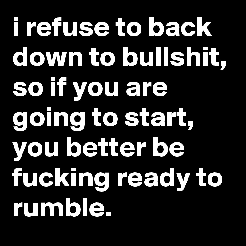 i refuse to back down to bullshit, so if you are going to start, you better be fucking ready to rumble.