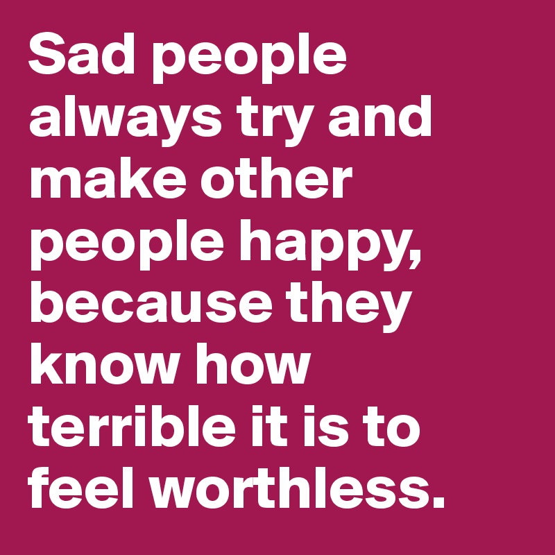 Sad people always try and make other people happy, because they know how terrible it is to feel worthless. 