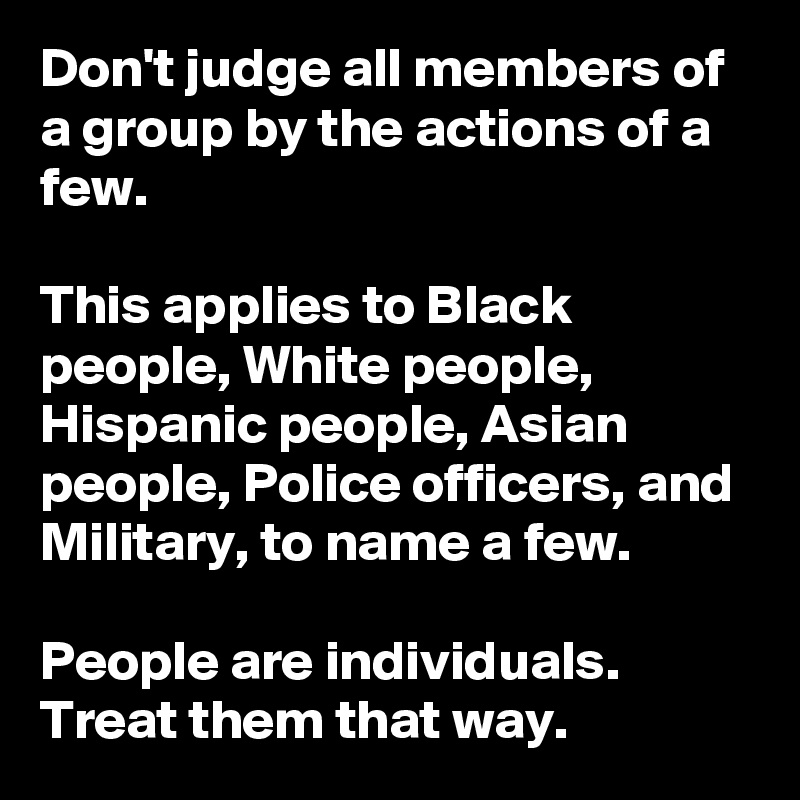Don't judge all members of a group by the actions of a few.

This applies to Black people, White people, Hispanic people, Asian people, Police officers, and Military, to name a few.

People are individuals. Treat them that way.